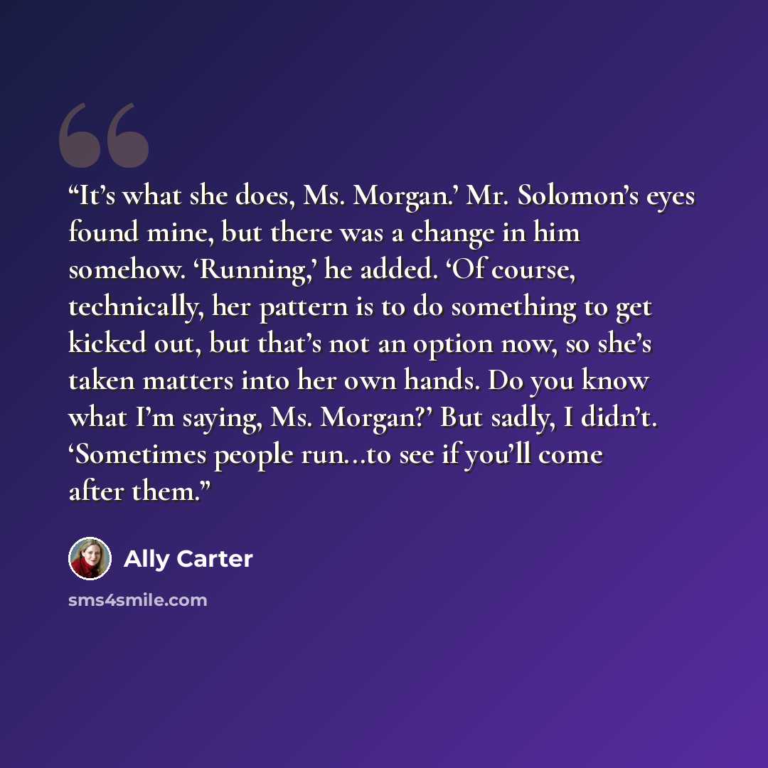 “It’s what she does, Ms. Morgan.’ Mr. Solomon’s eyes found mine, but there was a change in him somehow. ‘Running,’ he added. ‘Of course, technically, her pattern is to do something to get kicked out, but that’s not an option now, so she’s taken matters into her own hands. Do you know what I’m…” quote by Ally Carter
