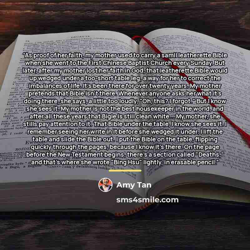 “As proof of her faith, my mother used to carry a samll leatherette Bible when she went to the First Chinese Baptist Church every Sunday. But later, after my mother lost her faith in God, that leatherette Bible would up wedged under a too-short table leg, a way for her to correct the imbalances of…” quote by Amy Tan