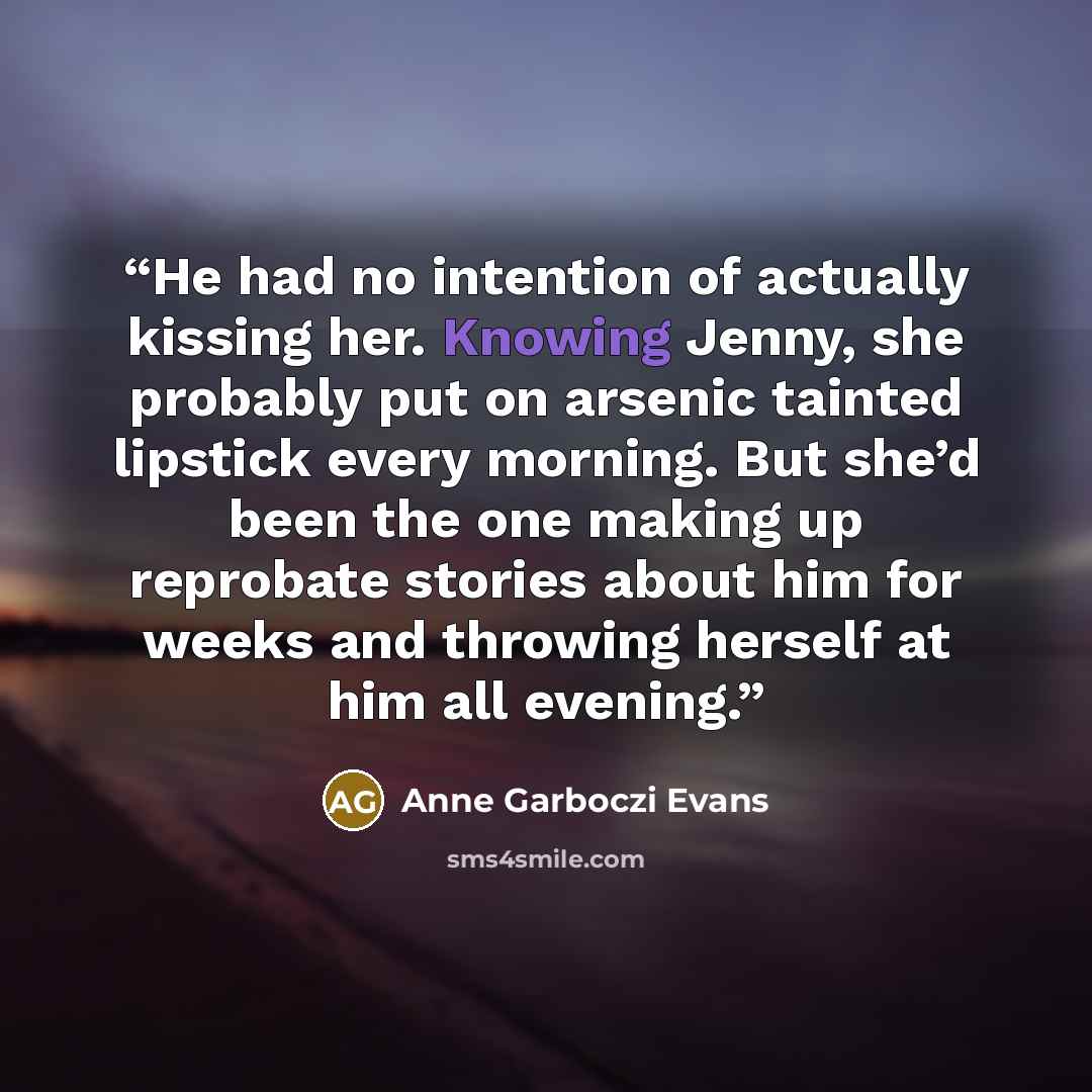 “He had no intention of actually kissing her. Knowing Jenny, she probably put on arsenic tainted lipstick every morning. But she’d been the one making up reprobate stories about him for weeks and throwing herself at him all evening.” quote by Anne Garboczi Evans