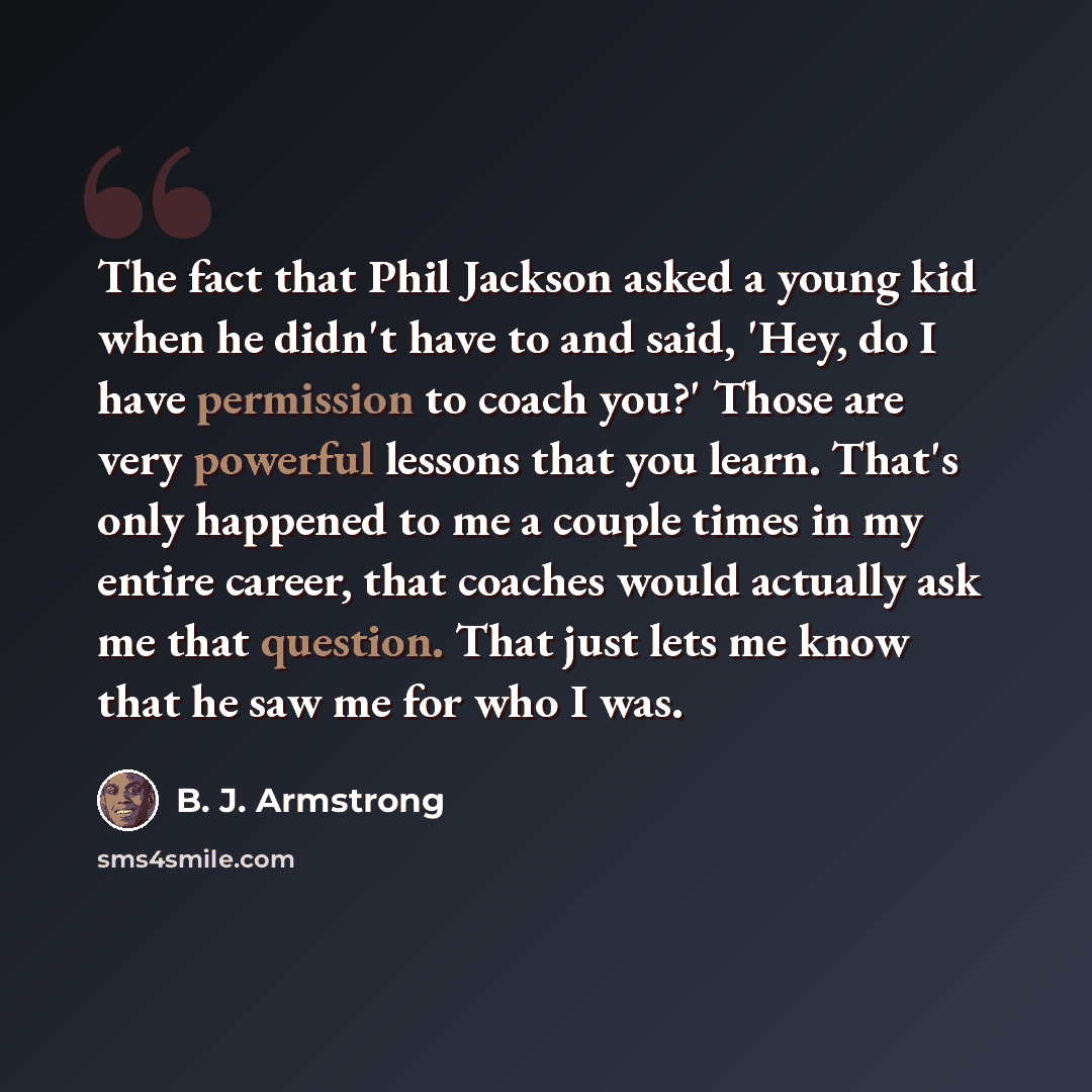“The fact that Phil Jackson asked a young kid when he didn't have to and said, 'Hey, do I have permission to coach you?' Those are very powerful lessons that you learn. That's only happened to me a couple times in my entire career, that coaches would actually ask me that question. That just lets me…” quote by B. J. Armstrong