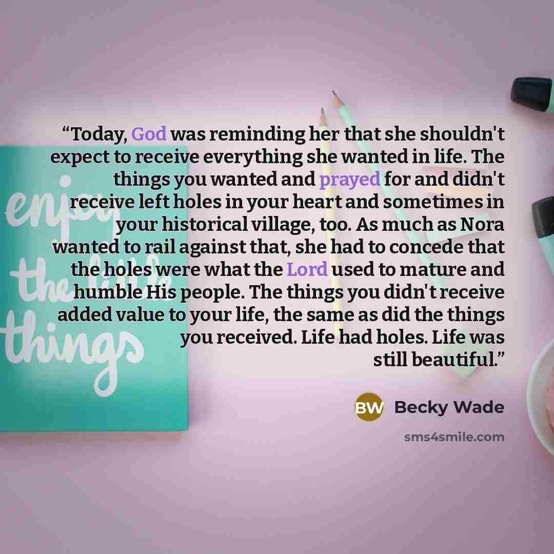 “Today, God was reminding her that she shouldn't expect to receive everything she wanted in life. The things you wanted and prayed for and didn't receive left holes in your heart and sometimes in your historical village, too. As much as Nora wanted to rail against that, she had to concede that the…” quote by Becky Wade