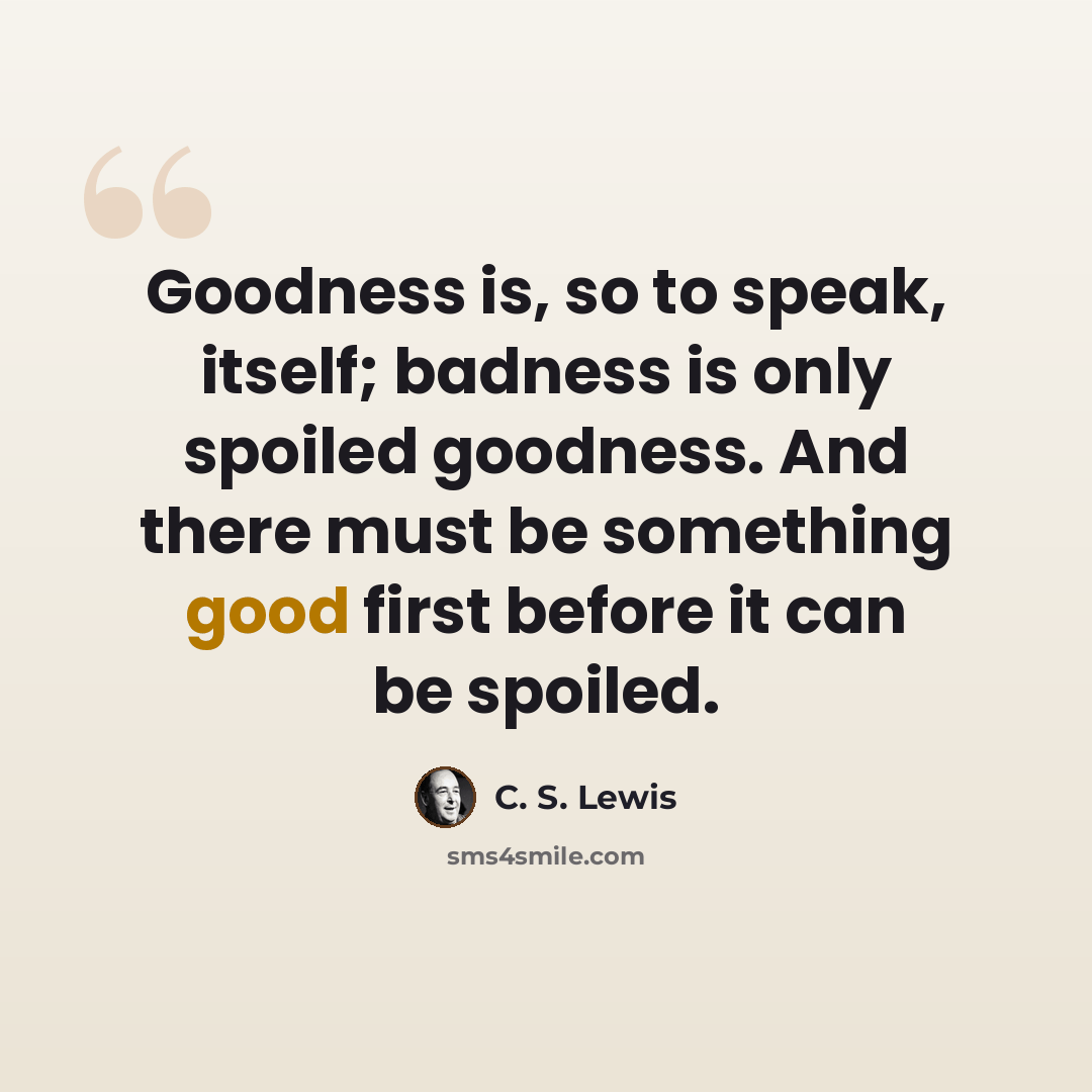 “Goodness is, so to speak, itself; badness is only spoiled goodness. And there must be something good first before it can be spoiled.” quote by C. S. Lewis