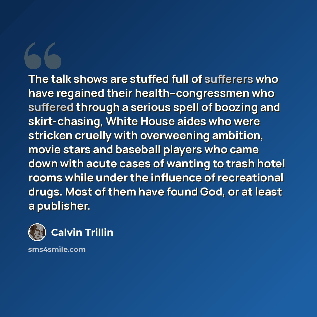 “The talk shows are stuffed full of sufferers who have regained their health--congressmen who suffered through a serious spell of boozing and skirt-chasing, White House aides who were stricken cruelly with overweening ambition, movie stars and baseball players who came down with acute cases of…” quote by Calvin Trillin
