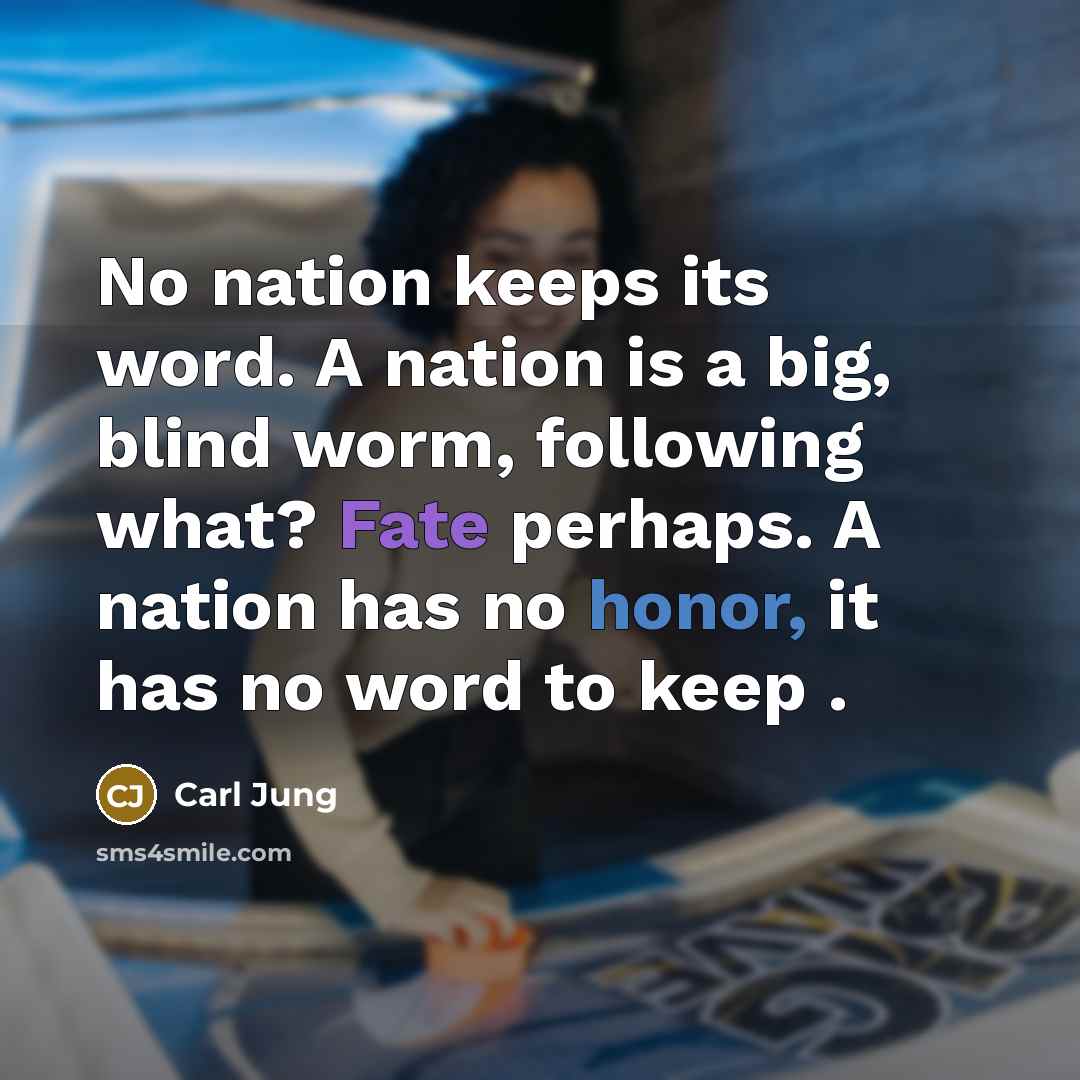 “No nation keeps its word. A nation is a big, blind worm, following what? Fate perhaps. A nation has no honor, it has no word to keep .” quote by Carl Jung