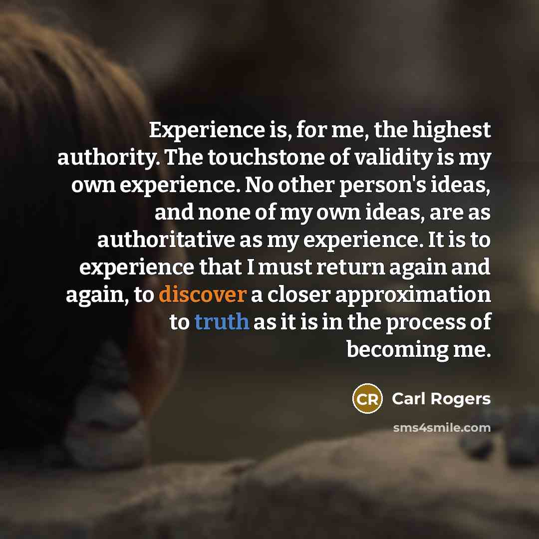 “Experience is, for me, the highest authority. The touchstone of validity is my own experience. No other person's ideas, and none of my own ideas, are as authoritative as my experience. It is to experience that I must return again and again, to discover a closer approximation to truth as it is in…” quote by Carl Rogers