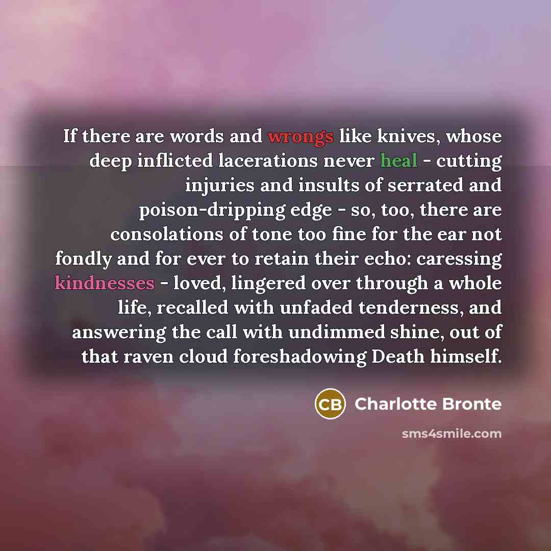 “If there are words and wrongs like knives, whose deep inflicted lacerations never heal - cutting injuries and insults of serrated and poison-dripping edge - so, too, there are consolations of tone too fine for the ear not fondly and for ever to retain their echo: caressing kindnesses - loved…” quote by Charlotte Bronte