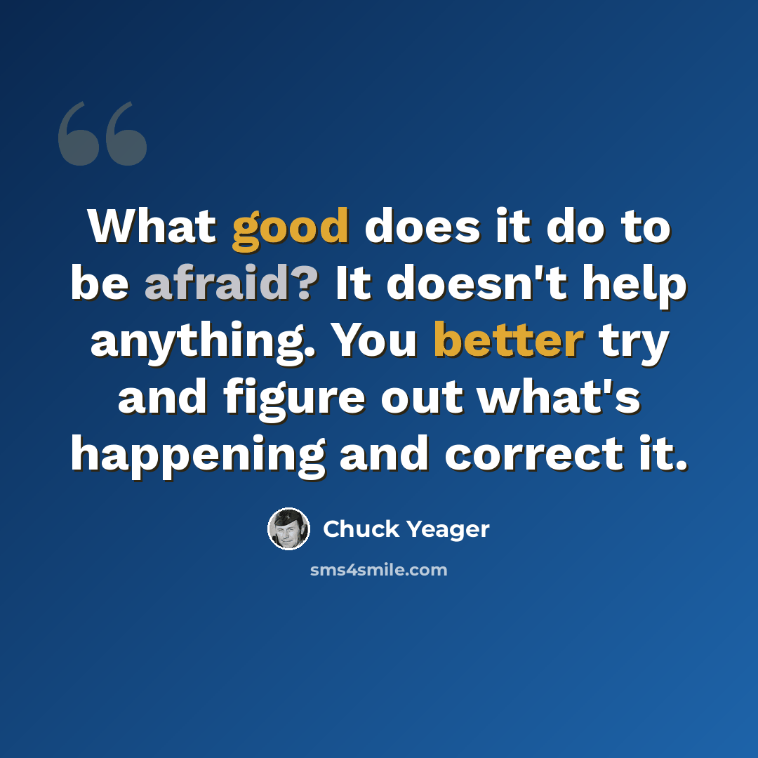 “What good does it do to be afraid? It doesn't help anything. You better try and figure out what's happening and correct it.” quote by Chuck Yeager