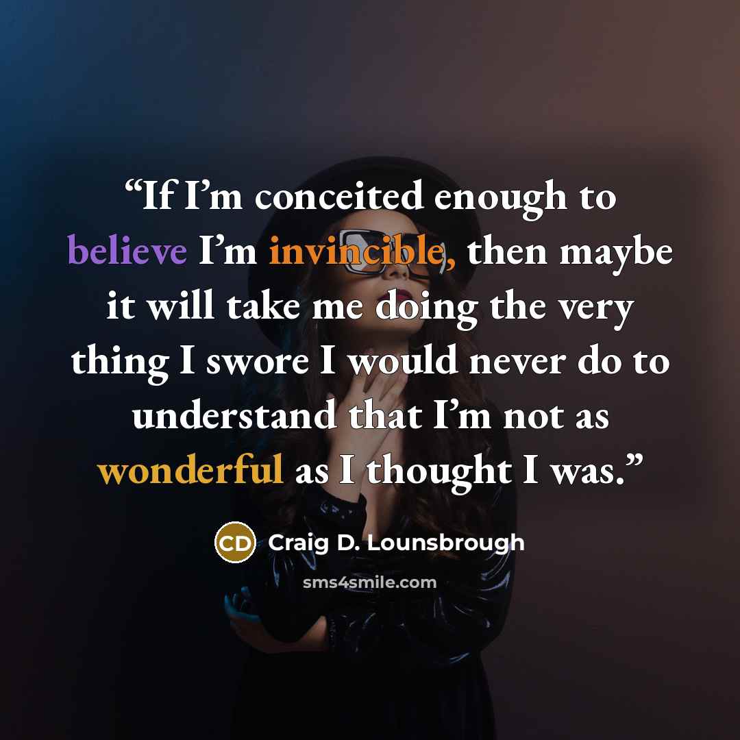 “If I’m conceited enough to believe I’m invincible, then maybe it will take me doing the very thing I swore I would never do to understand that I’m not as wonderful as I thought I was.” quote by Craig D. Lounsbrough