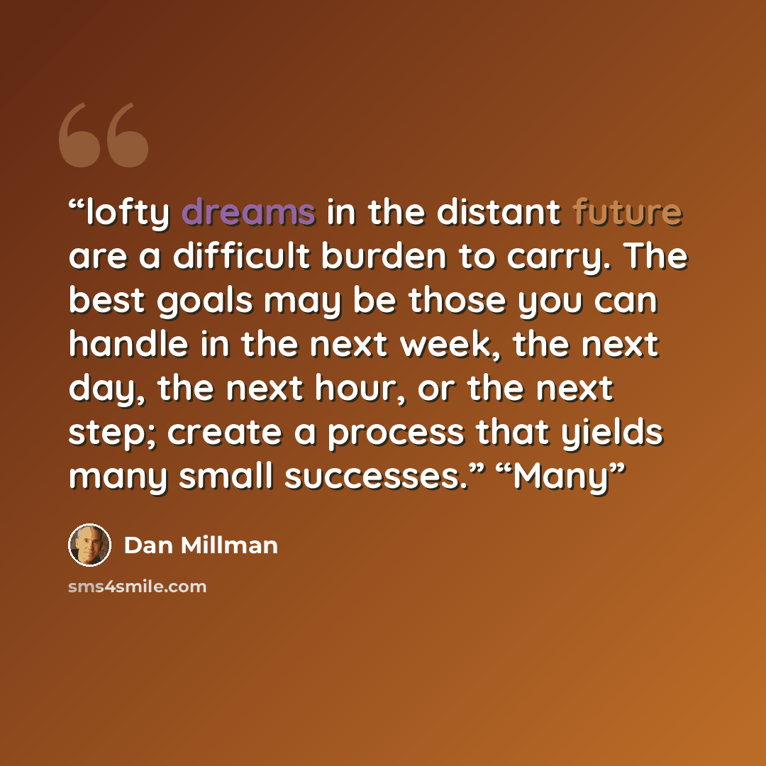 “lofty dreams in the distant future are a difficult burden to carry. The best goals may be those you can handle in the next week, the next day, the next hour, or the next step; create a process that yields many small successes.” “Many” quote by Dan Millman