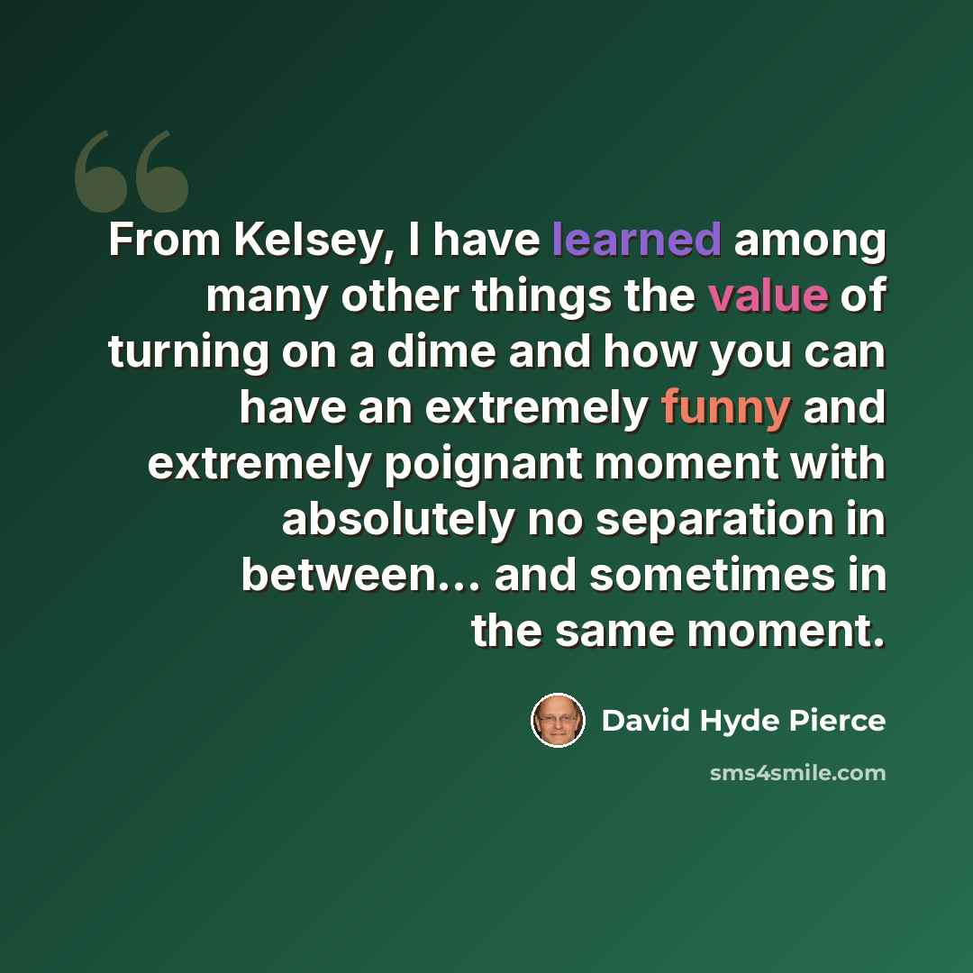 “From Kelsey, I have learned among many other things the value of turning on a dime and how you can have an extremely funny and extremely poignant moment with absolutely no separation in between... and sometimes in the same moment.” quote by David Hyde Pierce