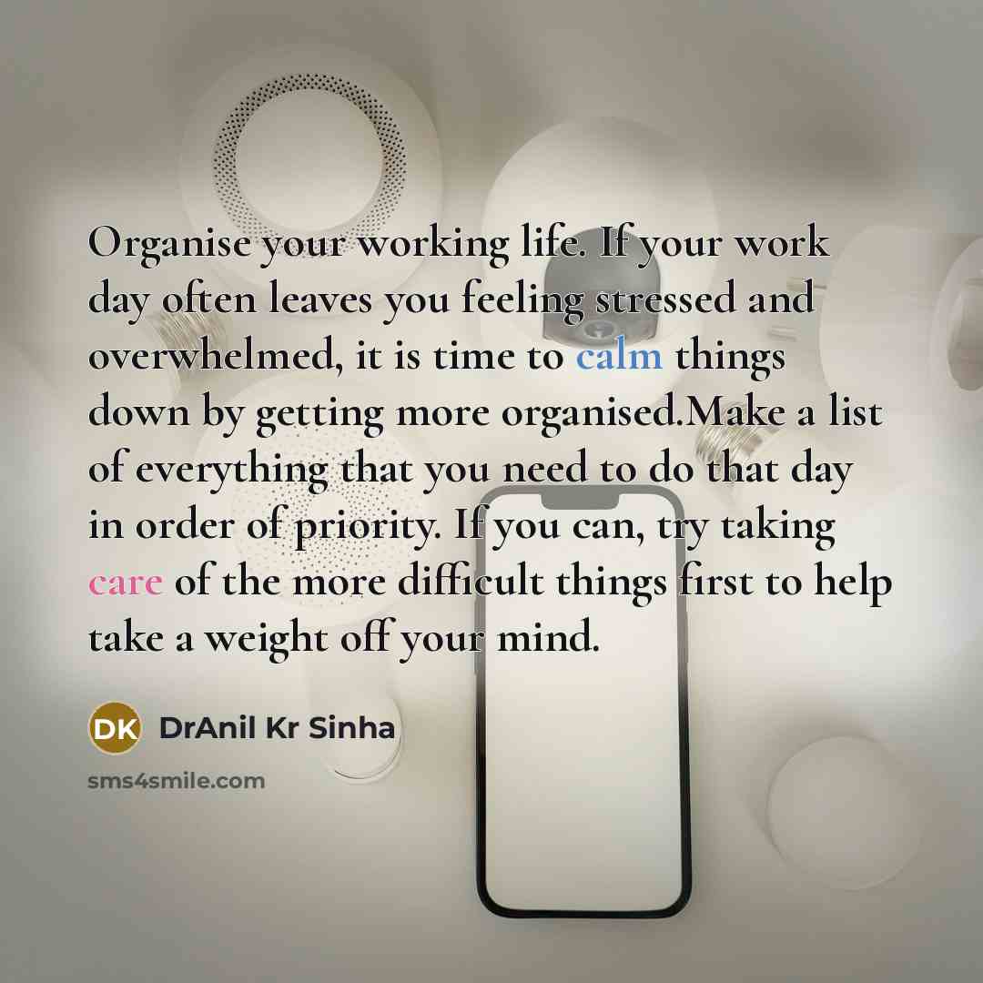 “Organise your working life. If your work day often leaves you feeling stressed and overwhelmed, it is time to calm things down by getting more organised.Make a list of everything that you need to do that day in order of priority. If you can, try taking care of the more difficult things first to…” quote by DrAnil Kr Sinha