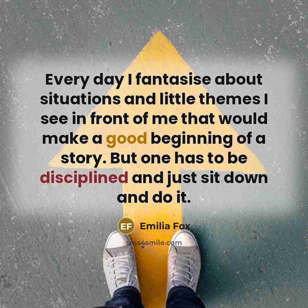 “Every day I fantasise about situations and little themes I see in front of me that would make a good beginning of a story. But one has to be disciplined and just sit down and do it.” quote by Emilia Fox