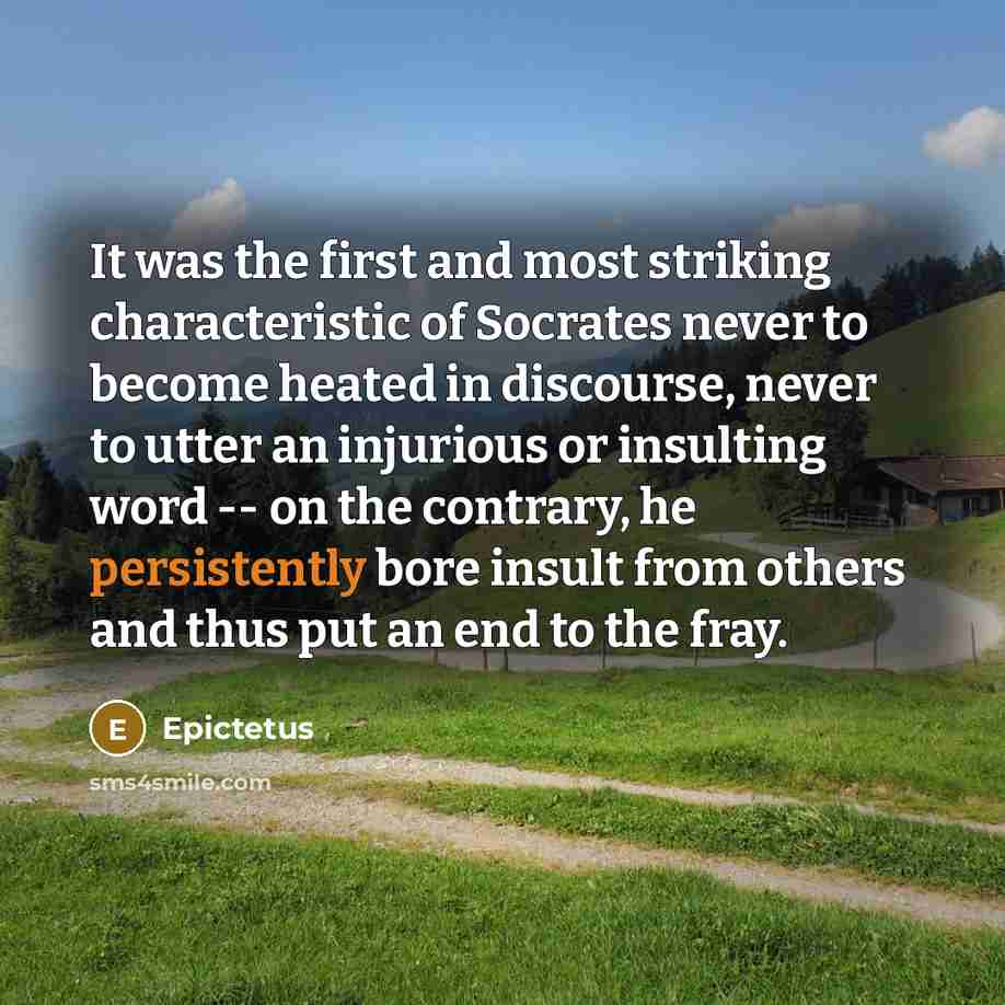 “It was the first and most striking characteristic of Socrates never to become heated in discourse, never to utter an injurious or insulting word -- on the contrary, he persistently bore insult from others and thus put an end to the fray.” quote by Epictetus