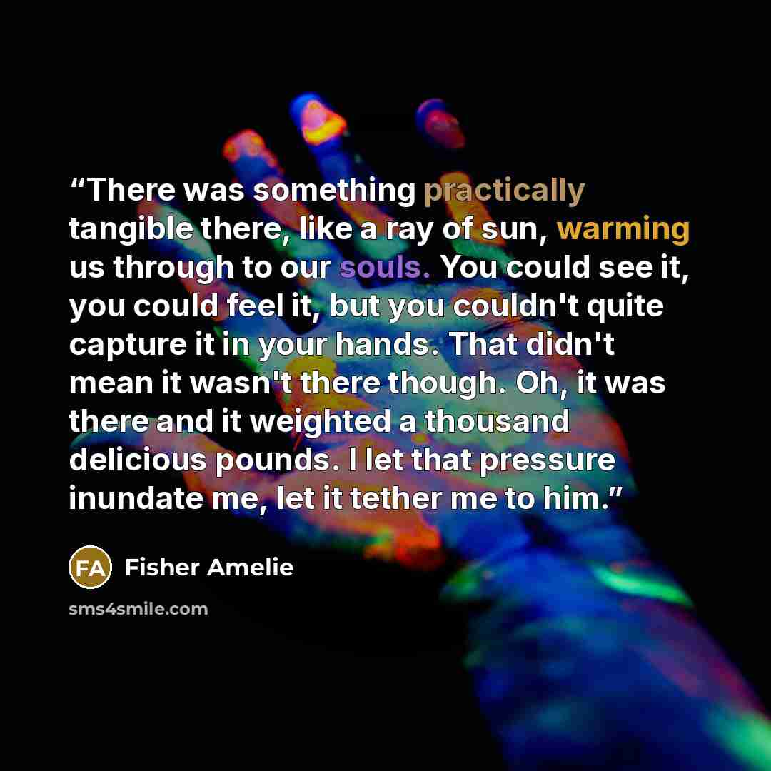 “There was something practically tangible there, like a ray of sun, warming us through to our souls. You could see it, you could feel it, but you couldn't quite capture it in your hands. That didn't mean it wasn't there though. Oh, it was there and it weighted a thousand delicious pounds. I let…” quote by Fisher Amelie