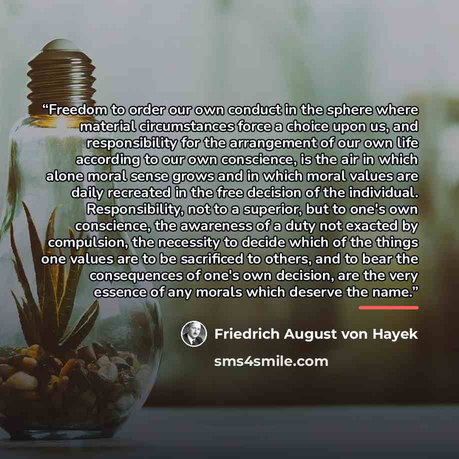 “Freedom to order our own conduct in the sphere where material circumstances force a choice upon us, and responsibility for the arrangement of our own life according to our own conscience, is the air in which alone moral sense grows and in which moral values are daily recreated in the free decision…” quote by Friedrich August von Hayek