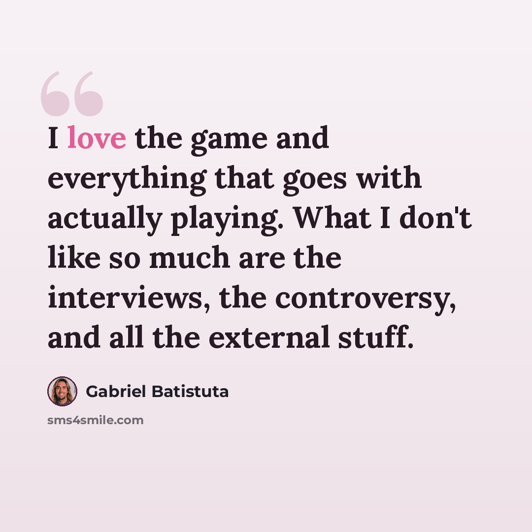 “I love the game and everything that goes with actually playing. What I don't like so much are the interviews, the controversy, and all the external stuff.” quote by Gabriel Batistuta