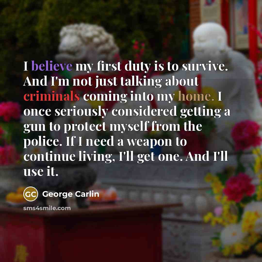 “I believe my first duty is to survive. And I'm not just talking about criminals coming into my home. I once seriously considered getting a gun to protect myself from the police. If I need a weapon to continue living, I'll get one. And I'll use it.” quote by George Carlin