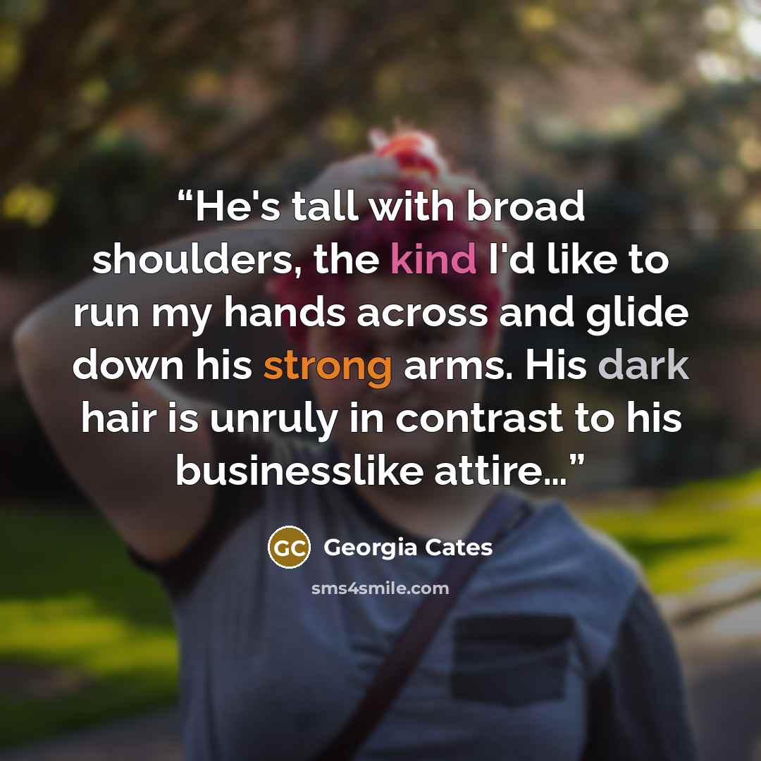 “He's tall with broad shoulders, the kind I'd like to run my hands across and glide down his strong arms. His dark hair is unruly in contrast to his businesslike attire…” quote by Georgia Cates