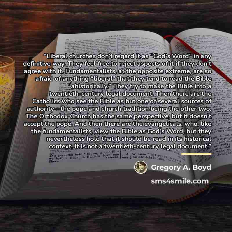 “Liberal churches don’t regard it as “God’s Word” in any definitive way. They feel free to reject aspects of it if they don’t agree with it. Fundamentalists, at the opposite extreme, are so afraid of anything “liberal” that they tend to read the Bible “ahistorically.” They try to make the Bible…” quote by Gregory A. Boyd