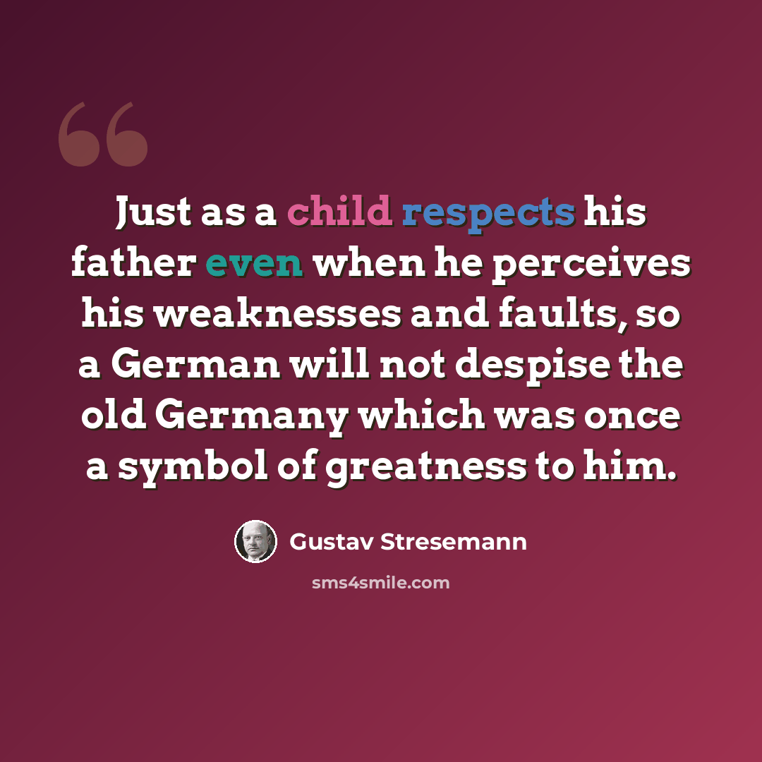“Just as a child respects his father even when he perceives his weaknesses and faults, so a German will not despise the old Germany which was once a symbol of greatness to him.” quote by Gustav Stresemann
