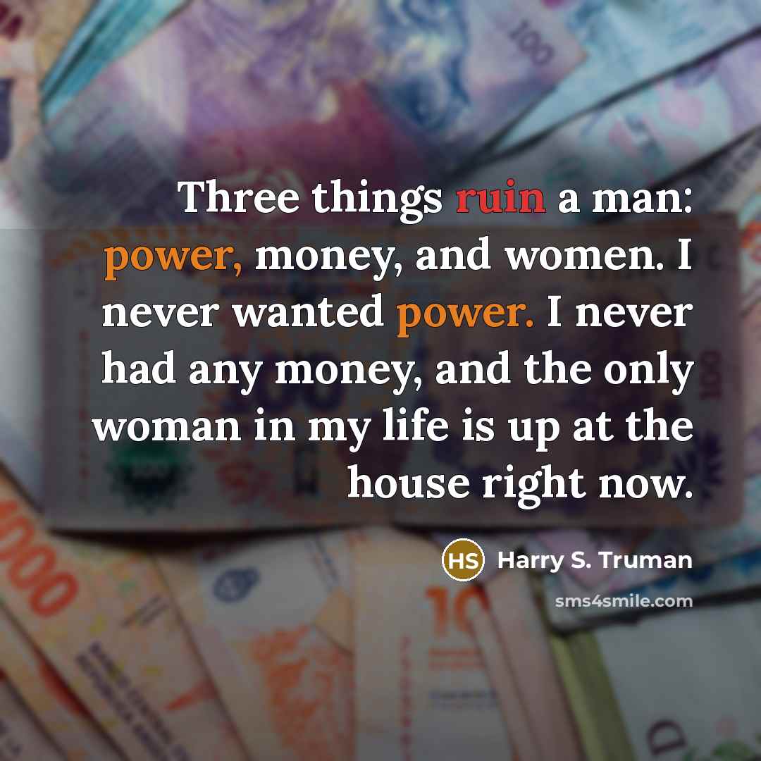 “Three things ruin a man: power, money, and women. I never wanted power. I never had any money, and the only woman in my life is up at the house right now.” quote by Harry S. Truman
