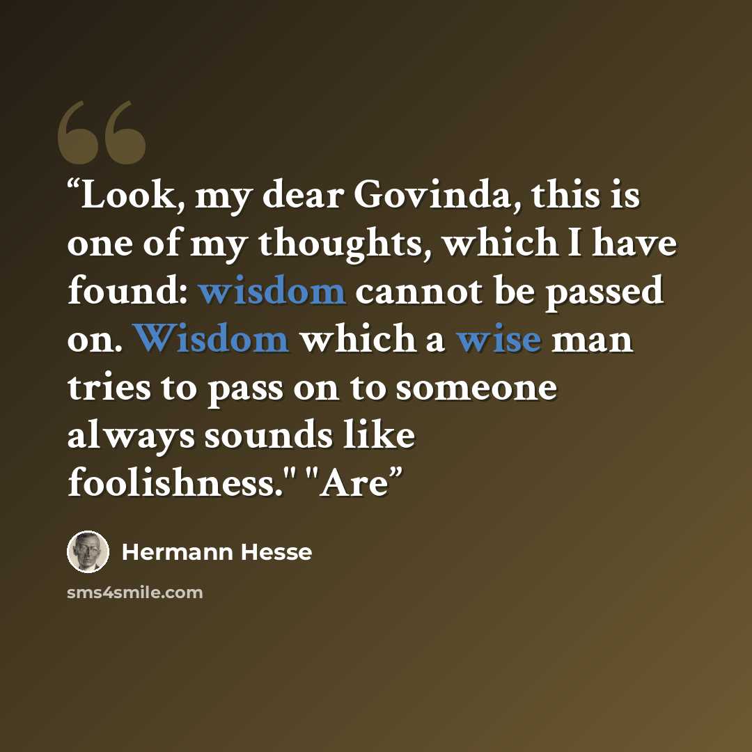 “Look, my dear Govinda, this is one of my thoughts, which I have found: wisdom cannot be passed on. Wisdom which a wise man tries to pass on to someone always sounds like foolishness." "Are” quote by Hermann Hesse