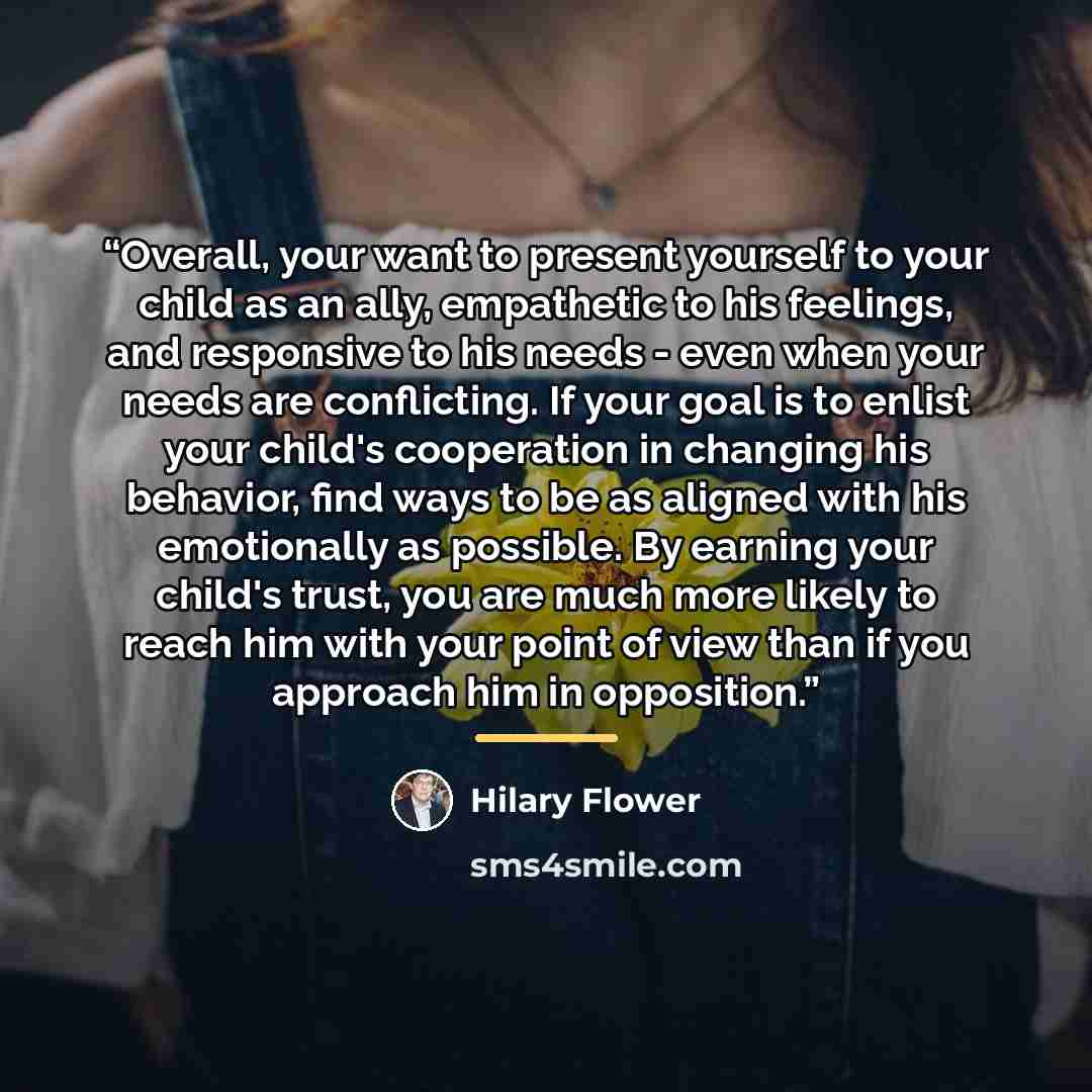 “Overall, your want to present yourself to your child as an ally, empathetic to his feelings, and responsive to his needs - even when your needs are conflicting. If your goal is to enlist your child's cooperation in changing his behavior, find ways to be as aligned with his emotionally as possible…” quote by Hilary Flower