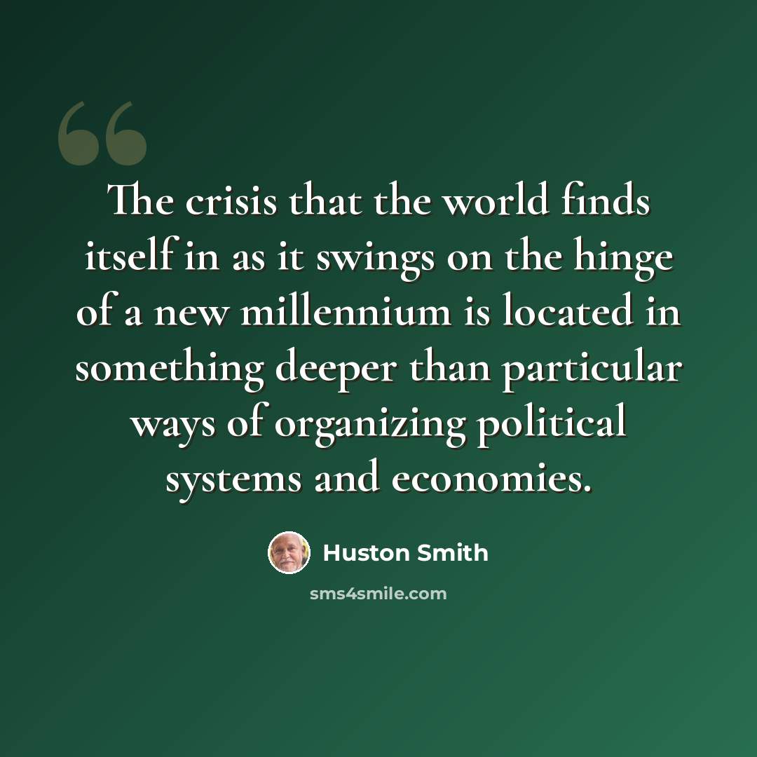 “The crisis that the world finds itself in as it swings on the hinge of a new millennium is located in something deeper than particular ways of organizing political systems and economies.” quote by Huston Smith