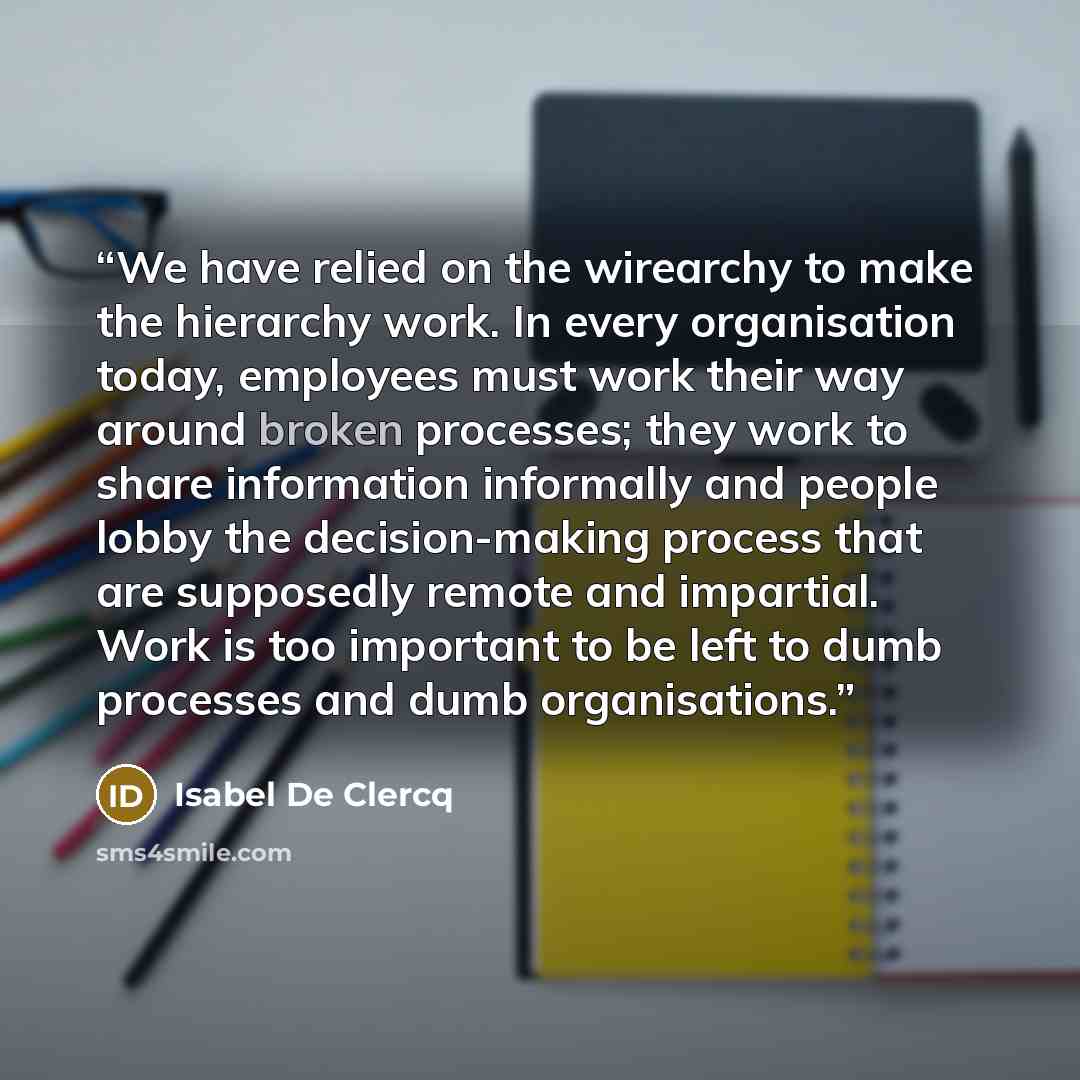 “We have relied on the wirearchy to make the hierarchy work. In every organisation today, employees must work their way around broken processes; they work to share information informally and people lobby the decision-making process that are supposedly remote and impartial. Work is too important to…” quote by Isabel De Clercq