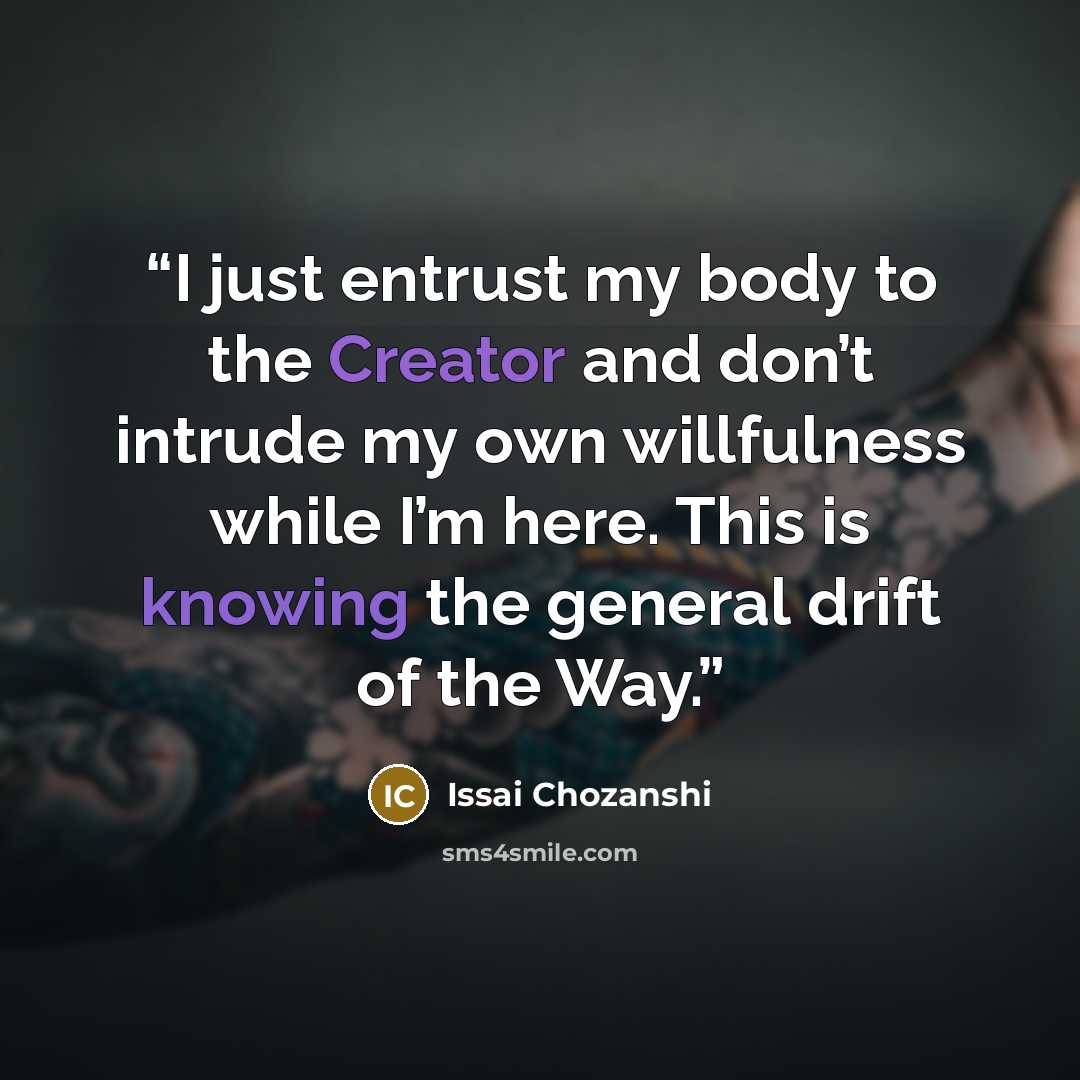 “I just entrust my body to the Creator and don’t intrude my own willfulness while I’m here. This is knowing the general drift of the Way.” quote by Issai Chozanshi