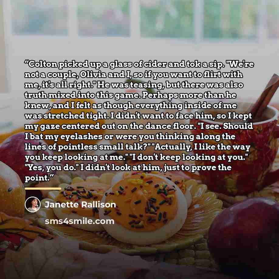 “Colton picked up a glass of cider and tok a sip. "We're not a couple, Olivia and I, so if you want to flirt with me, it's all right." He was teasing, but there was also truth mixed into this game. Perhaps more than he knew, and I felt as though everything inside of me was stretched tight. I didn't…” quote by Janette Rallison