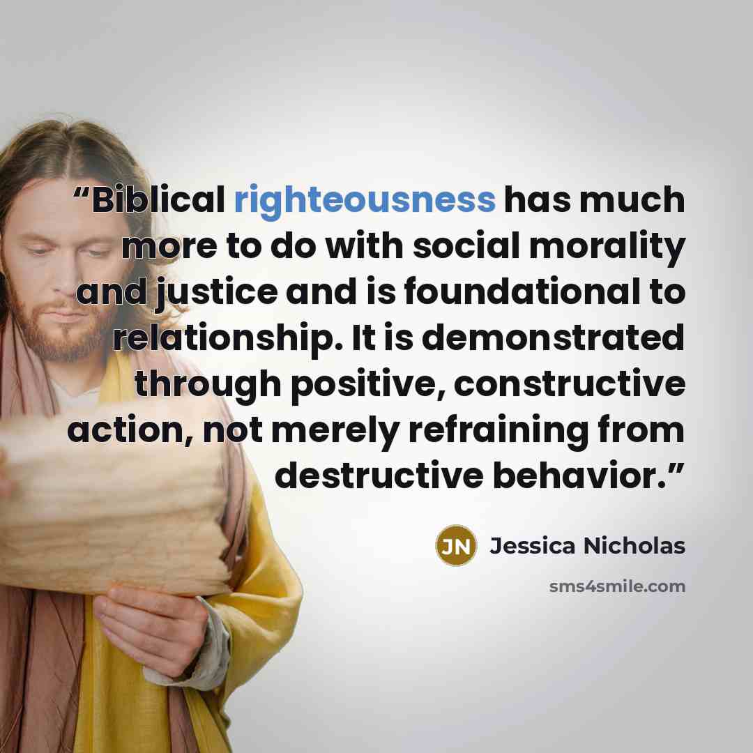 “Biblical righteousness has much more to do with social morality and justice and is foundational to relationship. It is demonstrated through positive, constructive action, not merely refraining from destructive behavior.” quote by Jessica Nicholas