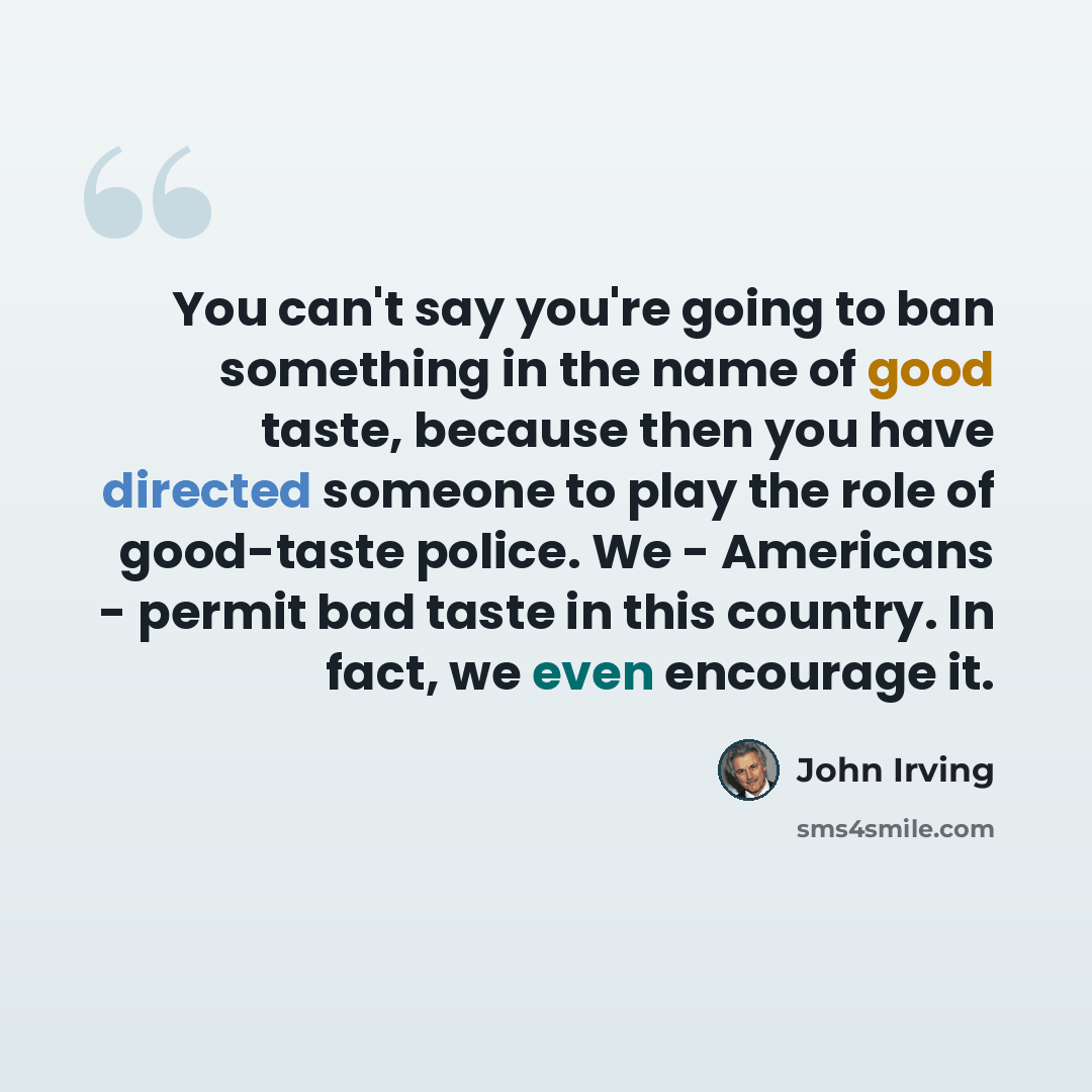 “You can't say you're going to ban something in the name of good taste, because then you have directed someone to play the role of good-taste police. We - Americans - permit bad taste in this country. In fact, we even encourage it.” quote by John Irving