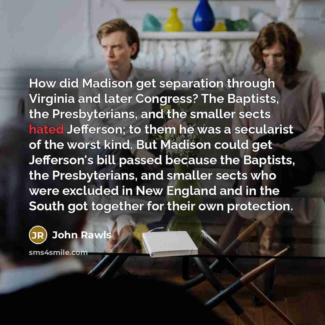“How did Madison get separation through Virginia and later Congress? The Baptists, the Presbyterians, and the smaller sects hated Jefferson; to them he was a secularist of the worst kind. But Madison could get Jefferson's bill passed because the Baptists, the Presbyterians, and smaller sects who…” quote by John Rawls