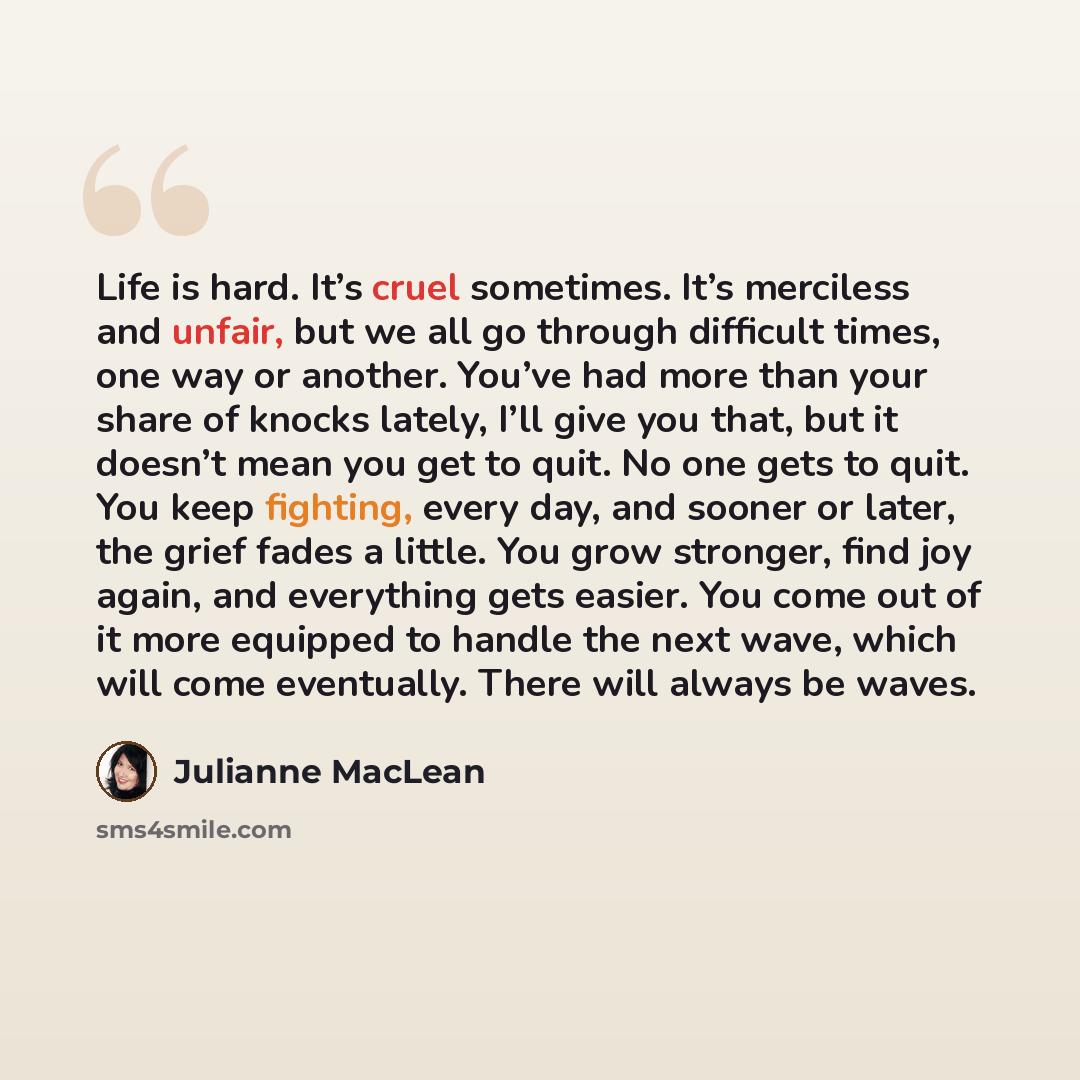 “Life is hard. It’s cruel sometimes. It’s merciless and unfair, but we all go through difficult times, one way or another. You’ve had more than your share of knocks lately, I’ll give you that, but it doesn’t mean you get to quit. No one gets to quit. You keep fighting, every day, and sooner or…” quote by Julianne MacLean