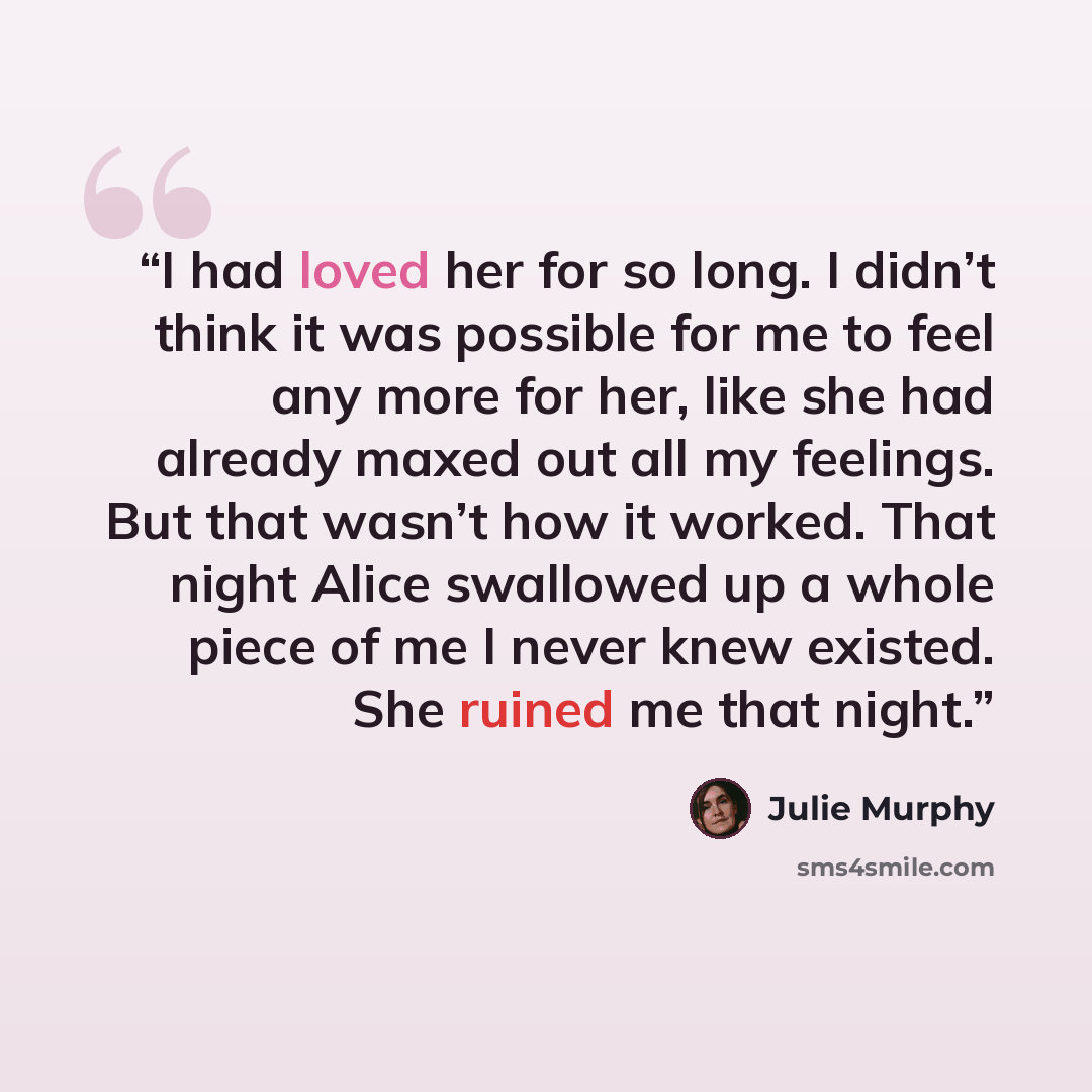 “I had loved her for so long. I didn’t think it was possible for me to feel any more for her, like she had already maxed out all my feelings. But that wasn’t how it worked. That night Alice swallowed up a whole piece of me I never knew existed. She ruined me that night.” quote by Julie Murphy