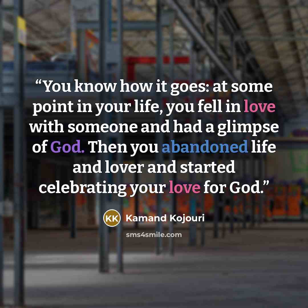 “You know how it goes: at some point in your life, you fell in love with someone and had a glimpse of God. Then you abandoned life and lover and started celebrating your love for God.” quote by Kamand Kojouri
