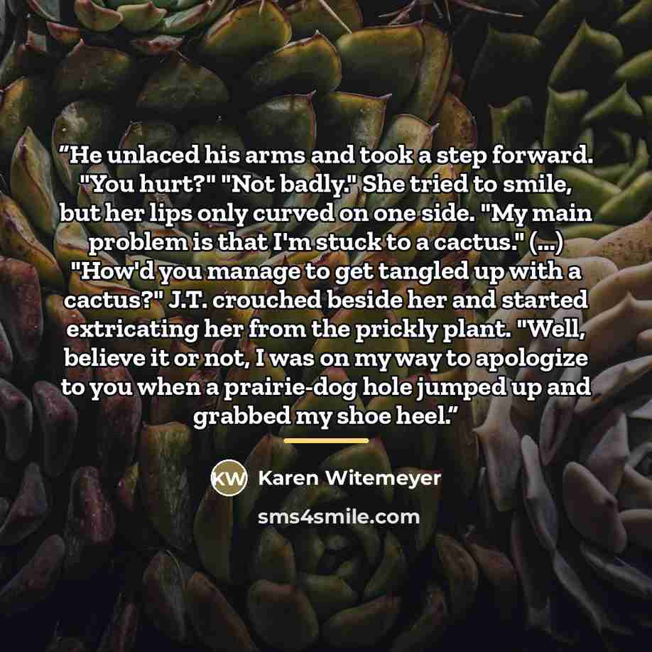 “He unlaced his arms and took a step forward. "You hurt?" "Not badly." She tried to smile, but her lips only curved on one side. "My main problem is that I'm stuck to a cactus." (...) "How'd you manage to get tangled up with a cactus?" J.T. crouched beside her and started extricating her from the…” quote by Karen Witemeyer