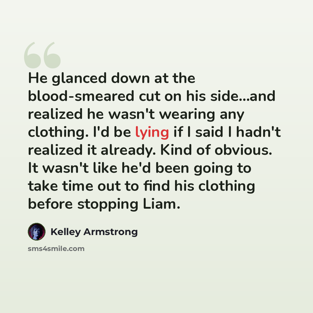 “He glanced down at the blood-smeared cut on his side...and realized he wasn't wearing any clothing. I'd be lying if I said I hadn't realized it already. Kind of obvious. It wasn't like he'd been going to take time out to find his clothing before stopping Liam.” quote by Kelley Armstrong