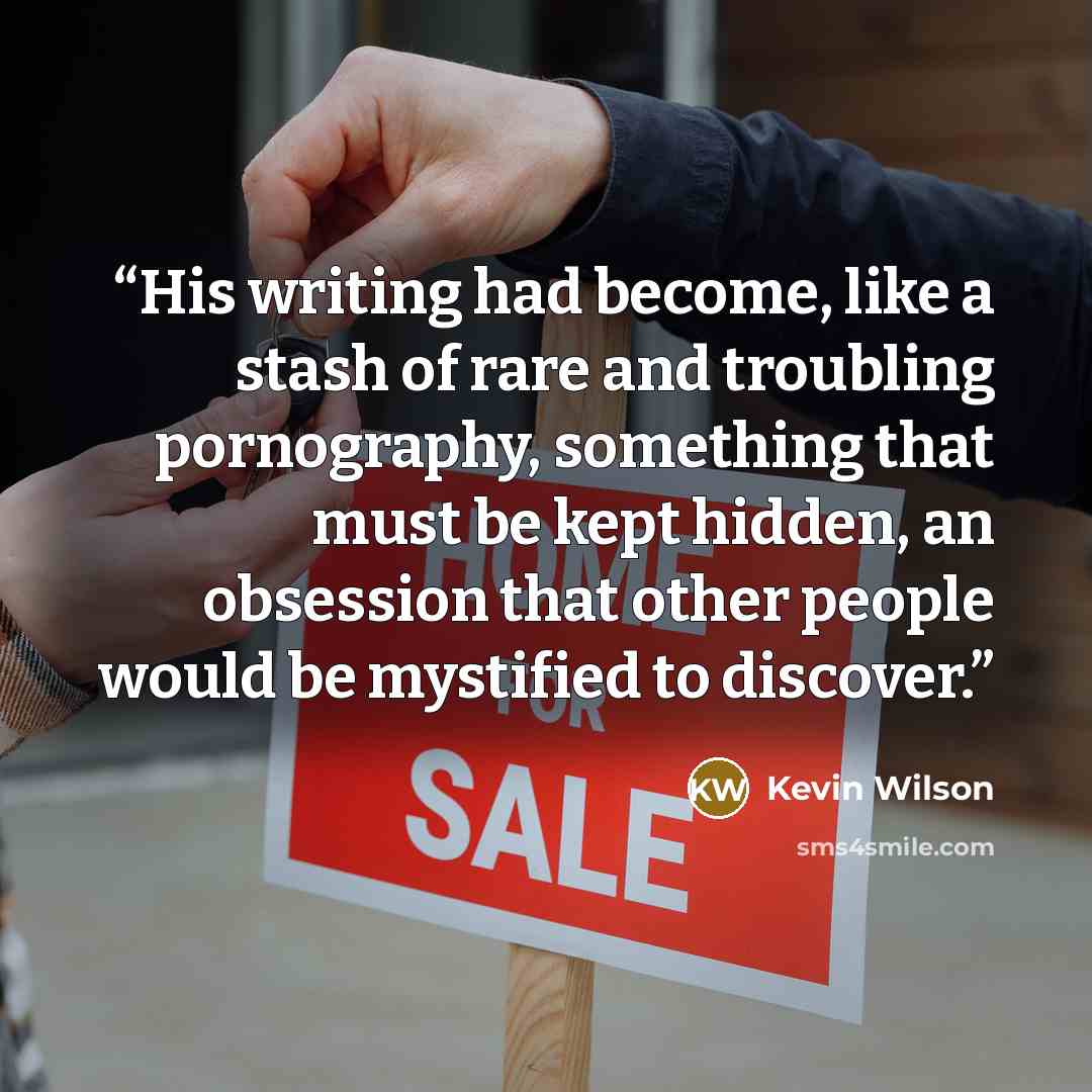“His writing had become, like a stash of rare and troubling pornography, something that must be kept hidden, an obsession that other people would be mystified to discover.” quote by Kevin Wilson