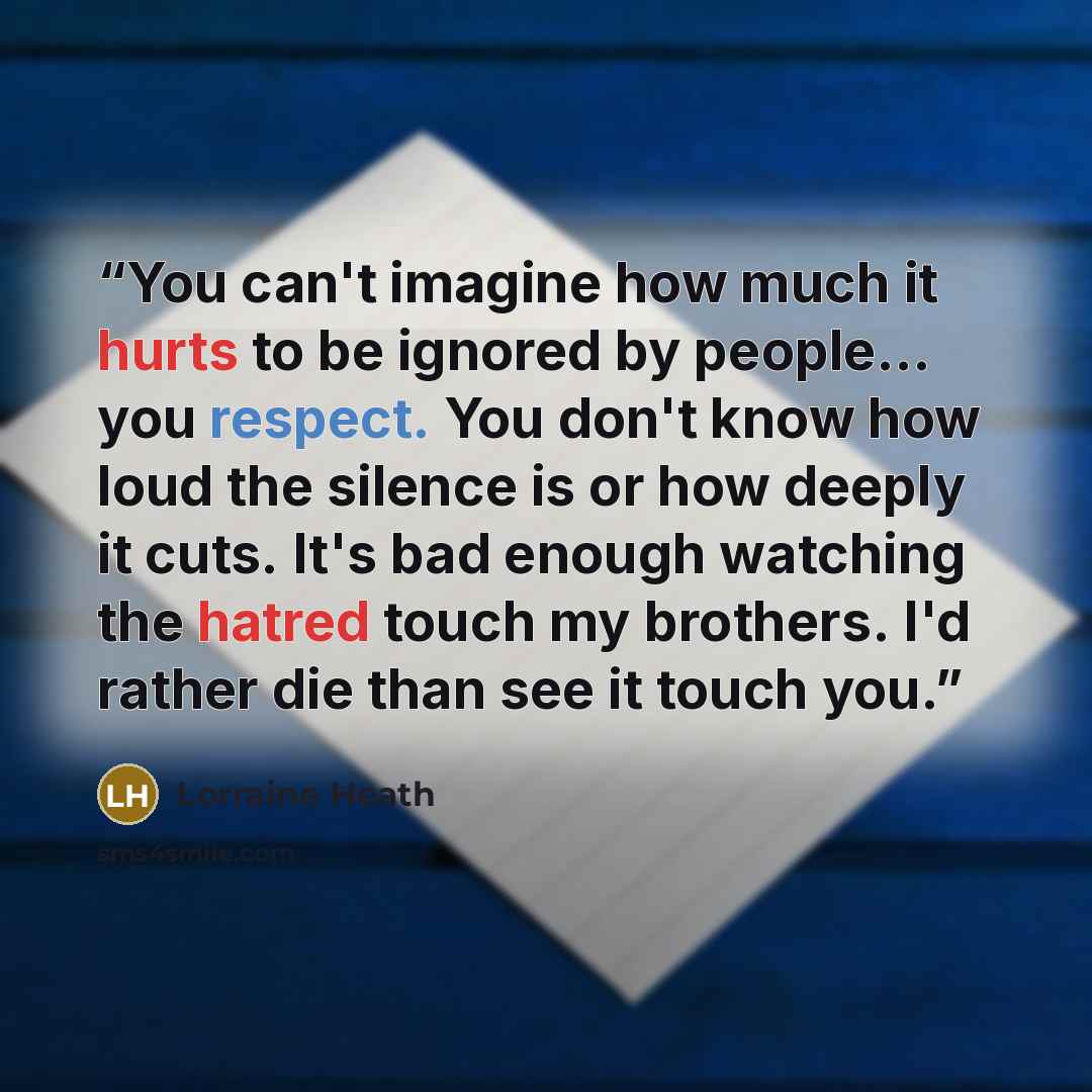 “You can't imagine how much it hurts to be ignored by people… you respect. You don't know how loud the silence is or how deeply it cuts. It's bad enough watching the hatred touch my brothers. I'd rather die than see it touch you.” quote by Lorraine Heath