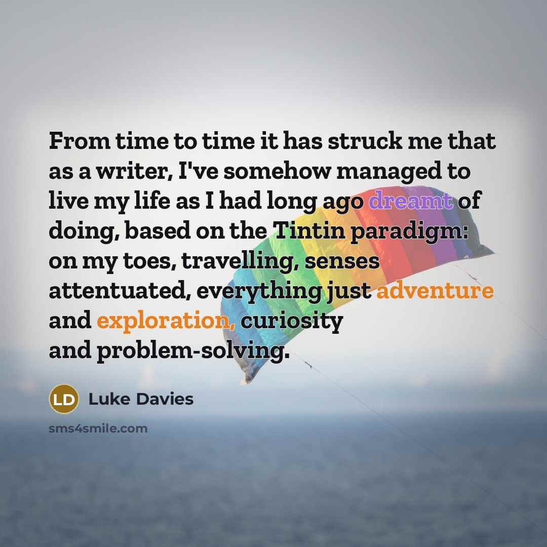 “From time to time it has struck me that as a writer, I've somehow managed to live my life as I had long ago dreamt of doing, based on the Tintin paradigm: on my toes, travelling, senses attentuated, everything just adventure and exploration, curiosity and problem-solving.” quote by Luke Davies