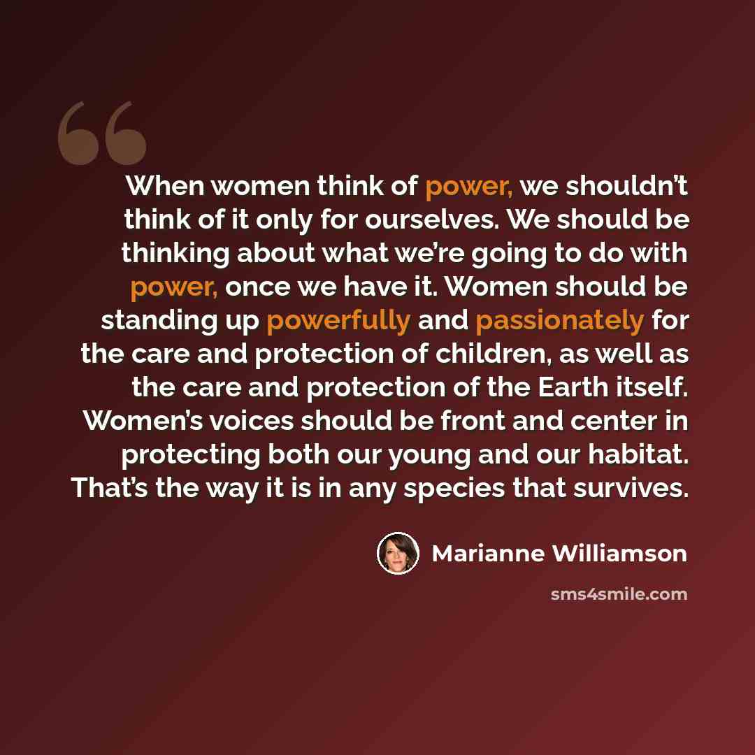 “When women think of power, we shouldn’t think of it only for ourselves. We should be thinking about what we’re going to do with power, once we have it. Women should be standing up powerfully and passionately for the care and protection of children, as well as the care and protection of the Earth…” quote by Marianne Williamson