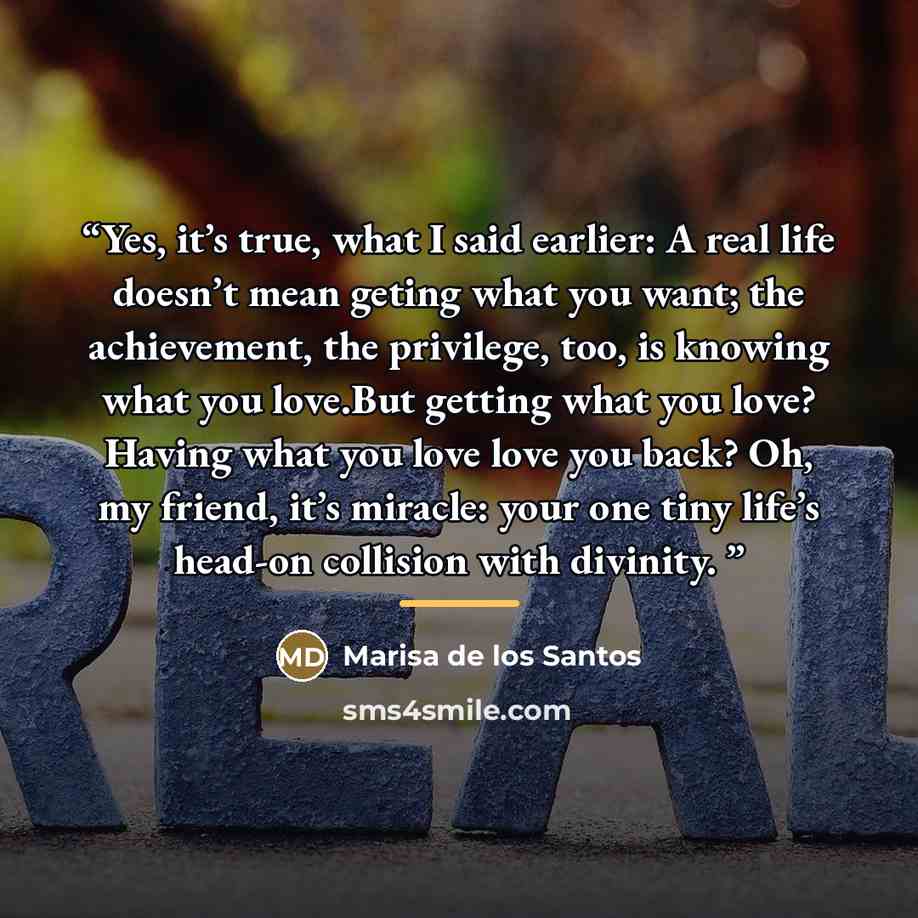 “Yes, it’s true, what I said earlier: A real life doesn’t mean geting what you want; the achievement, the privilege, too, is knowing what you love.But getting what you love? Having what you love love you back? Oh, my friend, it’s miracle: your one tiny life’s head-on collision with divinity.” quote by Marisa de los Santos
