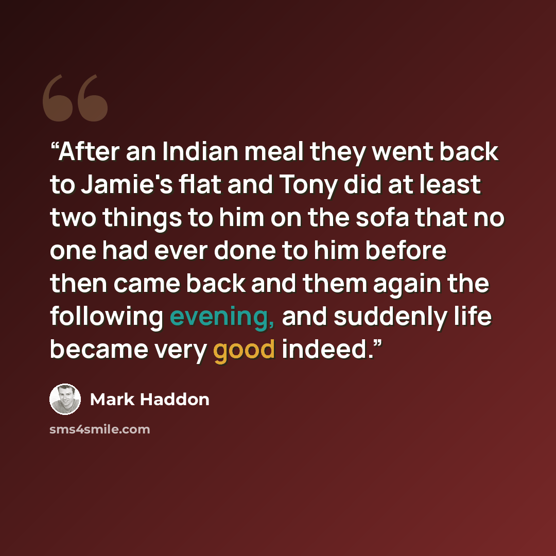 “After an Indian meal they went back to Jamie's flat and Tony did at least two things to him on the sofa that no one had ever done to him before then came back and them again the following evening, and suddenly life became very good indeed.” quote by Mark Haddon