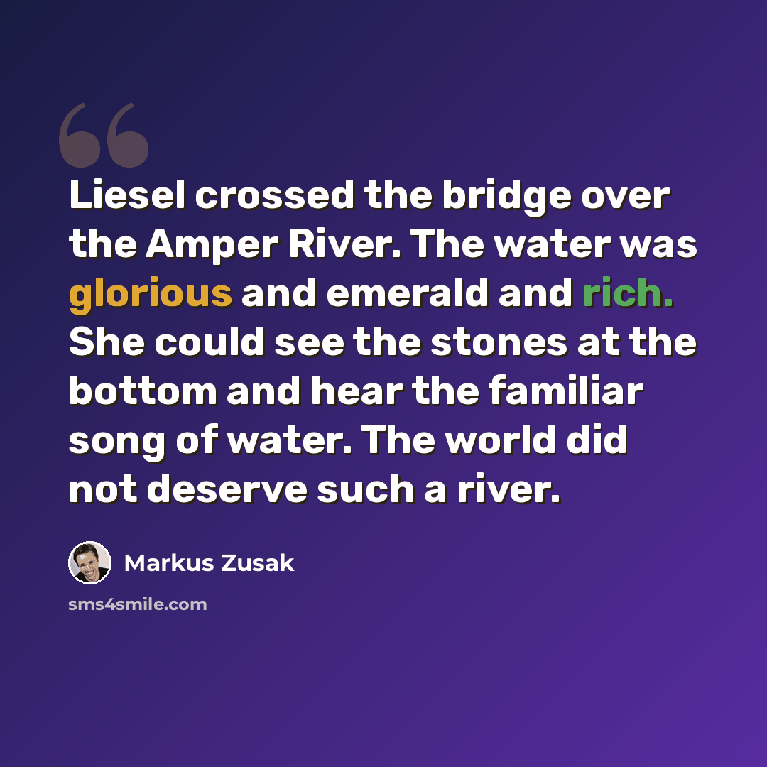 “Liesel crossed the bridge over the Amper River. The water was glorious and emerald and rich. She could see the stones at the bottom and hear the familiar song of water. The world did not deserve such a river.” quote by Markus Zusak
