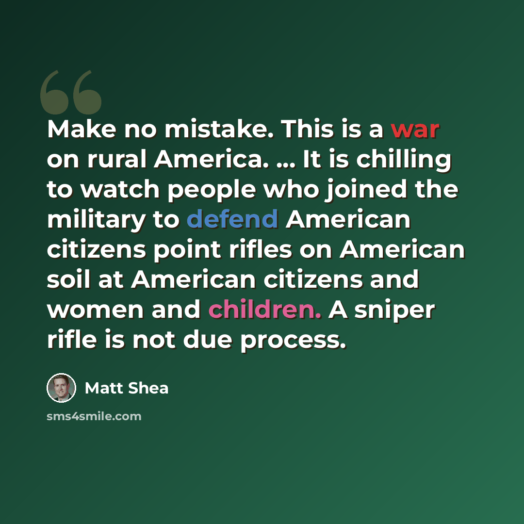 “Make no mistake. This is a war on rural America. ... It is chilling to watch people who joined the military to defend American citizens point rifles on American soil at American citizens and women and children. A sniper rifle is not due process.” quote by Matt Shea
