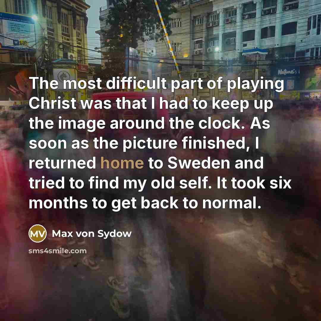 “The most difficult part of playing Christ was that I had to keep up the image around the clock. As soon as the picture finished, I returned home to Sweden and tried to find my old self. It took six months to get back to normal.” quote by Max von Sydow