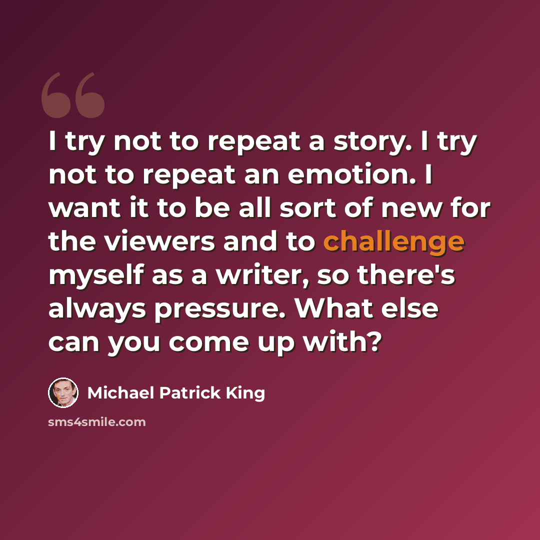 “I try not to repeat a story. I try not to repeat an emotion. I want it to be all sort of new for the viewers and to challenge myself as a writer, so there's always pressure. What else can you come up with?” quote by Michael Patrick King