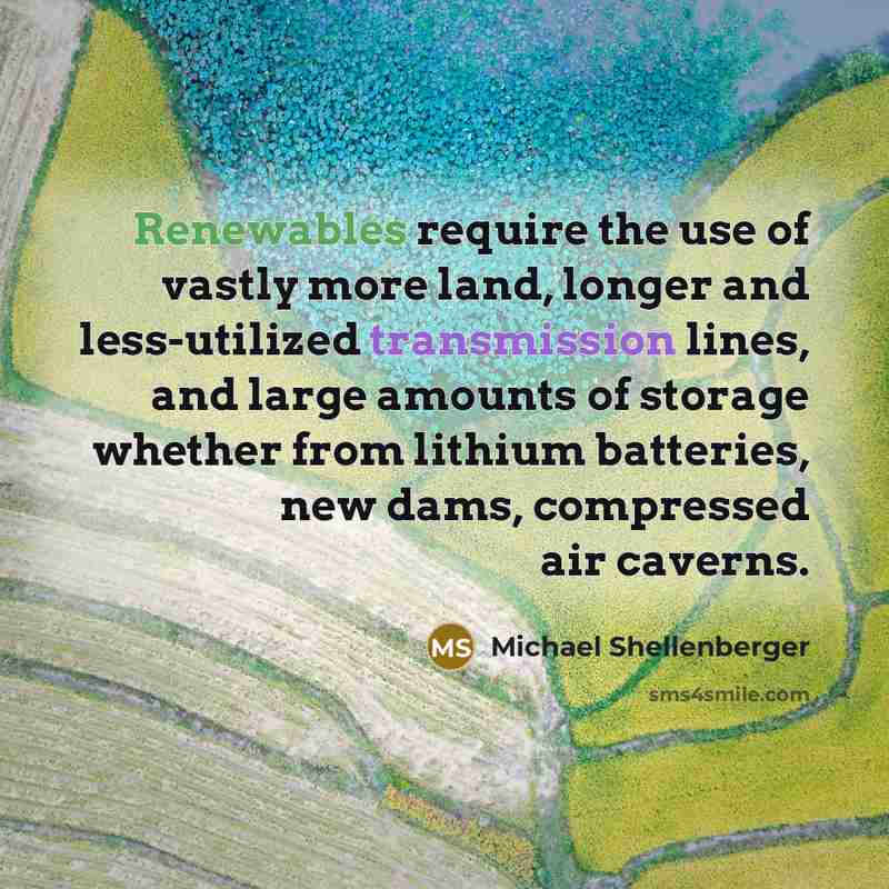 “Renewables require the use of vastly more land, longer and less-utilized transmission lines, and large amounts of storage whether from lithium batteries, new dams, compressed air caverns.” quote by Michael Shellenberger
